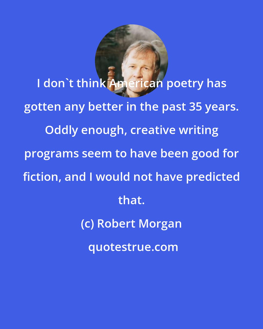 Robert Morgan: I don't think American poetry has gotten any better in the past 35 years. Oddly enough, creative writing programs seem to have been good for fiction, and I would not have predicted that.