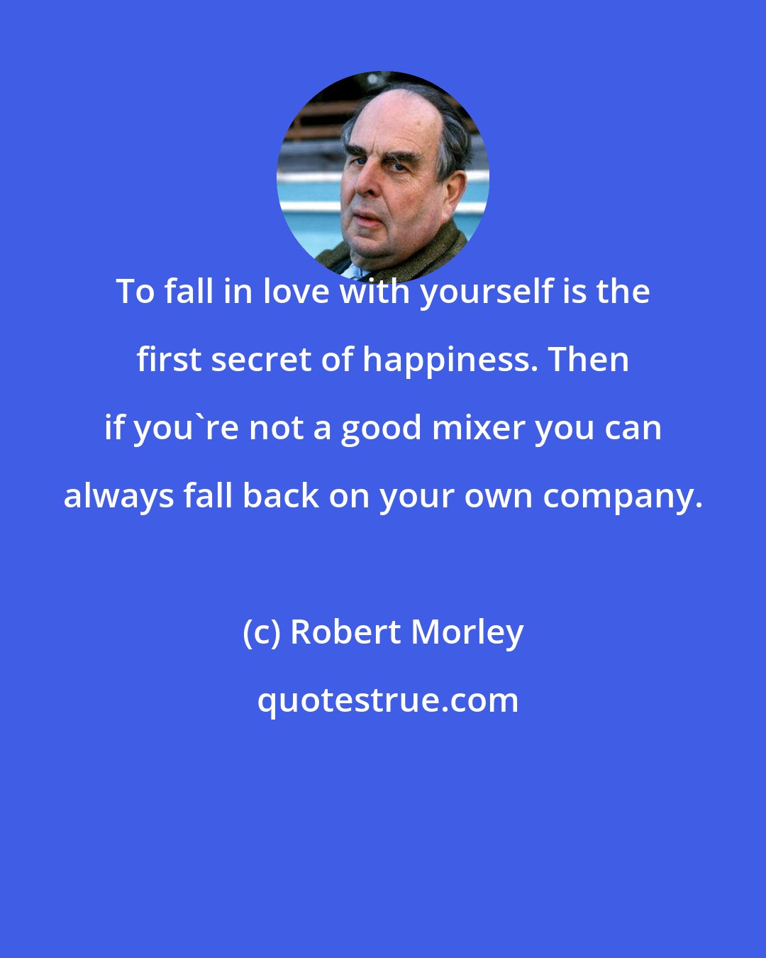 Robert Morley: To fall in love with yourself is the first secret of happiness. Then if you're not a good mixer you can always fall back on your own company.