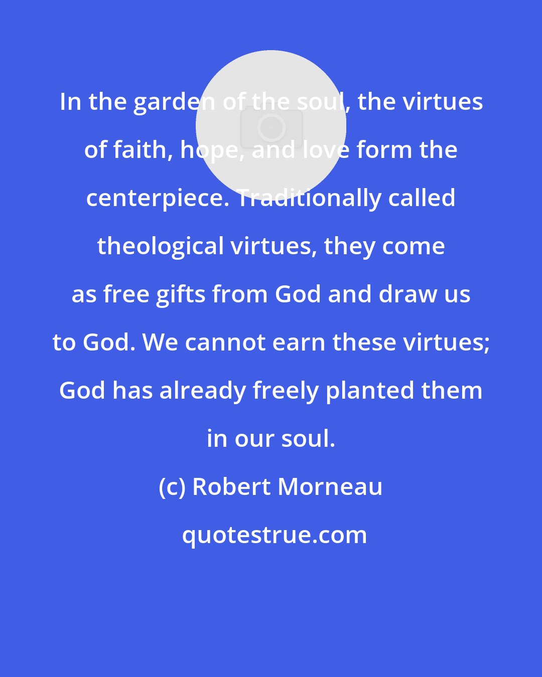 Robert Morneau: In the garden of the soul, the virtues of faith, hope, and love form the centerpiece. Traditionally called theological virtues, they come as free gifts from God and draw us to God. We cannot earn these virtues; God has already freely planted them in our soul.