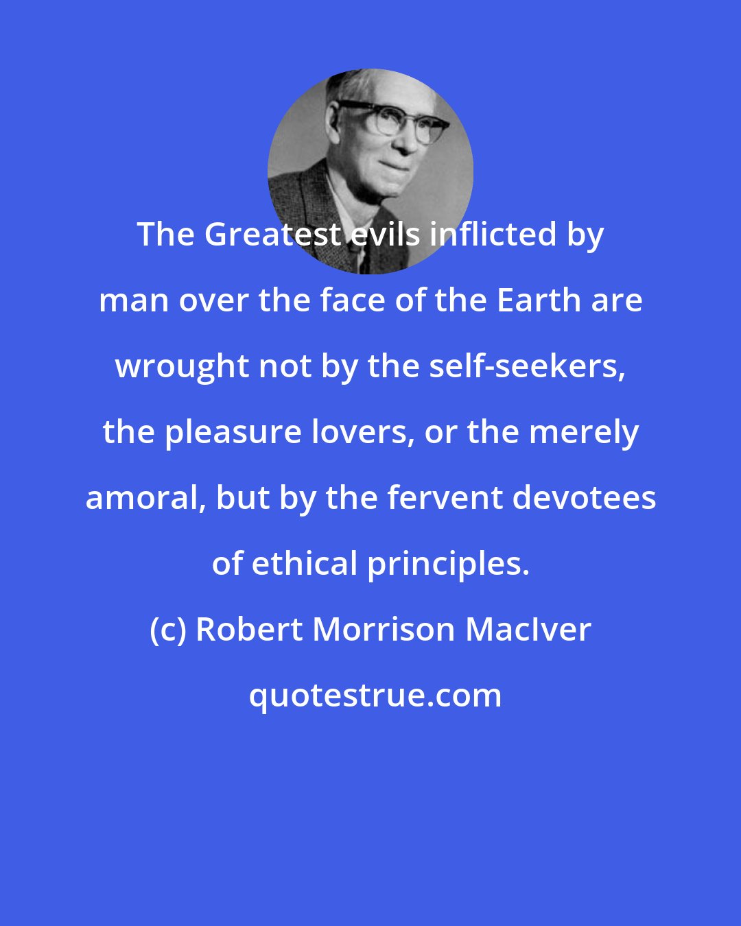 Robert Morrison MacIver: The Greatest evils inflicted by man over the face of the Earth are wrought not by the self-seekers, the pleasure lovers, or the merely amoral, but by the fervent devotees of ethical principles.