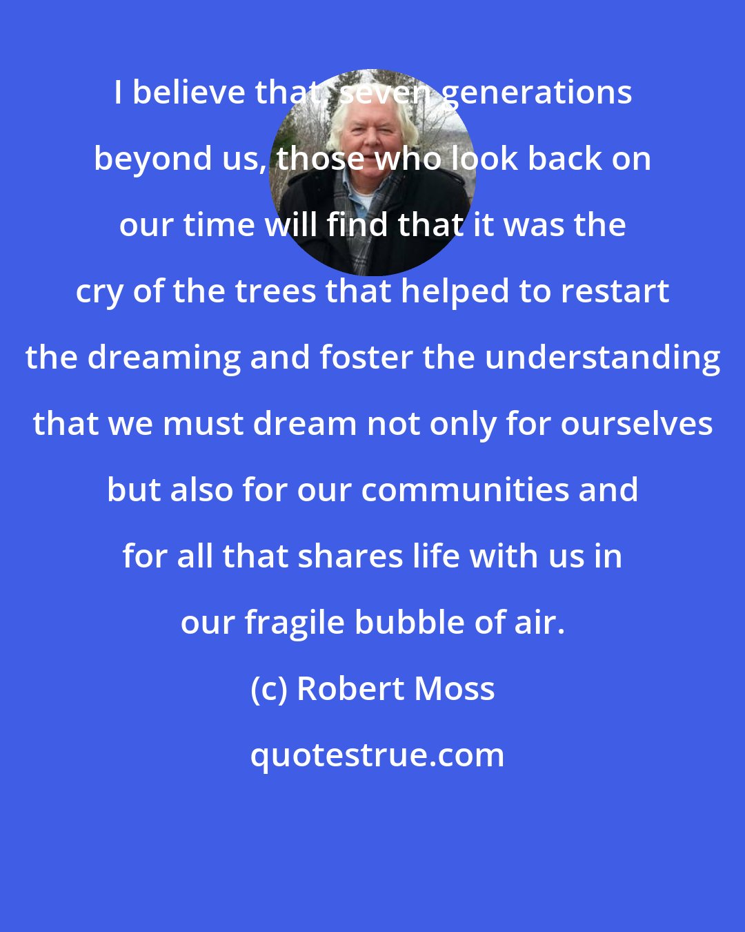 Robert Moss: I believe that, seven generations beyond us, those who look back on our time will find that it was the cry of the trees that helped to restart the dreaming and foster the understanding that we must dream not only for ourselves but also for our communities and for all that shares life with us in our fragile bubble of air.