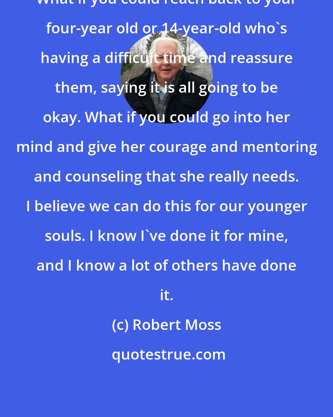 Robert Moss: What if you could reach back to your four-year old or 14-year-old who's having a difficult time and reassure them, saying it is all going to be okay. What if you could go into her mind and give her courage and mentoring and counseling that she really needs. I believe we can do this for our younger souls. I know I've done it for mine, and I know a lot of others have done it.