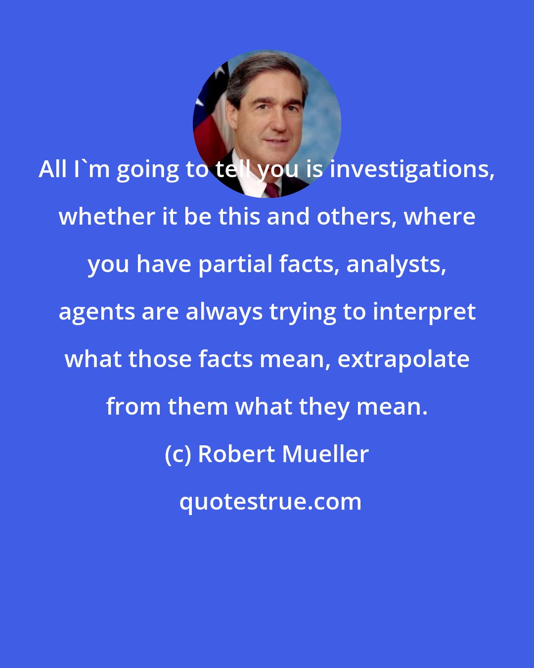 Robert Mueller: All I'm going to tell you is investigations, whether it be this and others, where you have partial facts, analysts, agents are always trying to interpret what those facts mean, extrapolate from them what they mean.