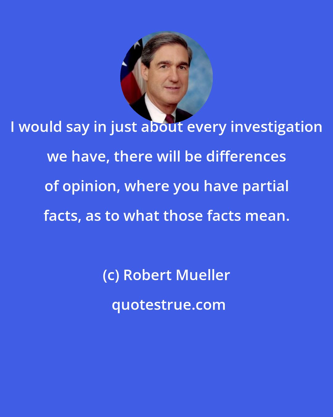 Robert Mueller: I would say in just about every investigation we have, there will be differences of opinion, where you have partial facts, as to what those facts mean.