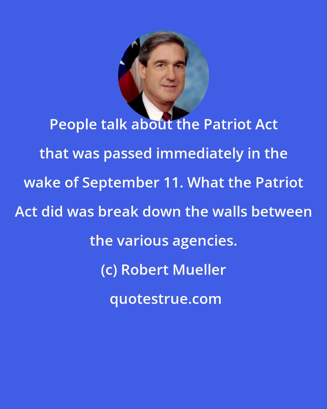 Robert Mueller: People talk about the Patriot Act that was passed immediately in the wake of September 11. What the Patriot Act did was break down the walls between the various agencies.