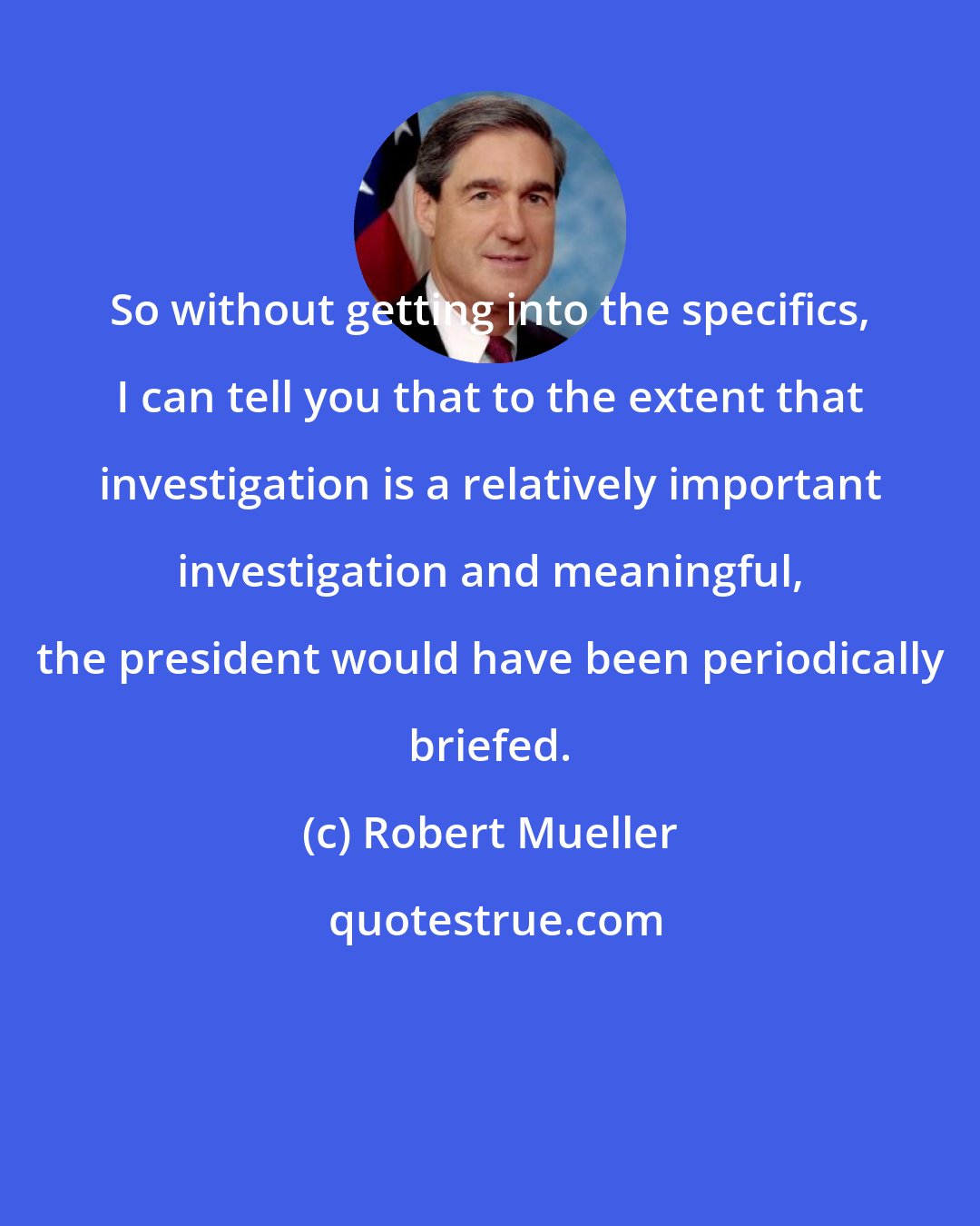 Robert Mueller: So without getting into the specifics, I can tell you that to the extent that investigation is a relatively important investigation and meaningful, the president would have been periodically briefed.