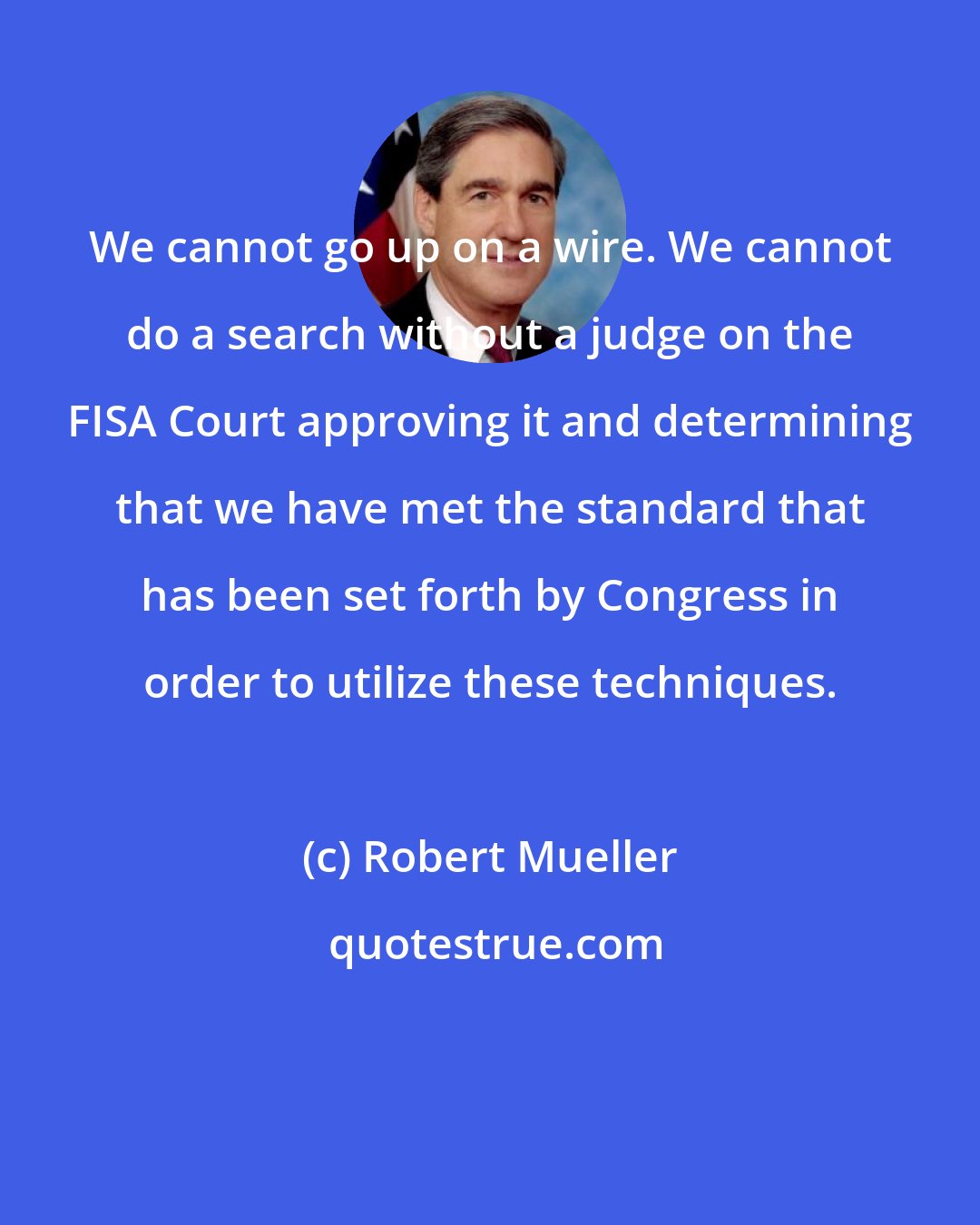 Robert Mueller: We cannot go up on a wire. We cannot do a search without a judge on the FISA Court approving it and determining that we have met the standard that has been set forth by Congress in order to utilize these techniques.