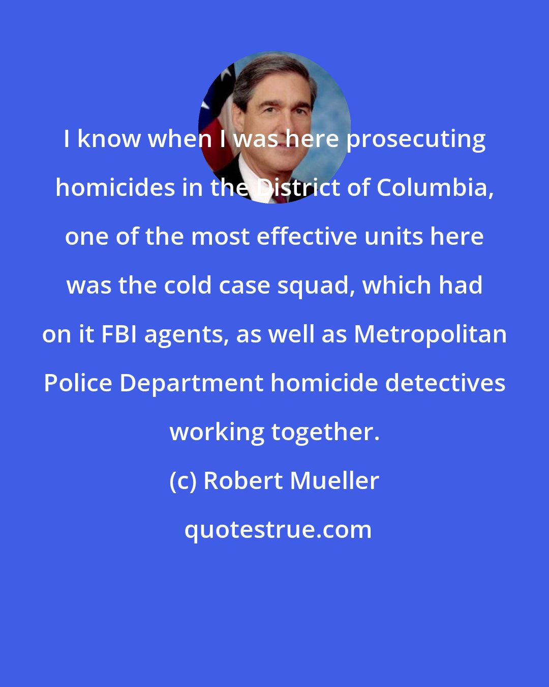 Robert Mueller: I know when I was here prosecuting homicides in the District of Columbia, one of the most effective units here was the cold case squad, which had on it FBI agents, as well as Metropolitan Police Department homicide detectives working together.