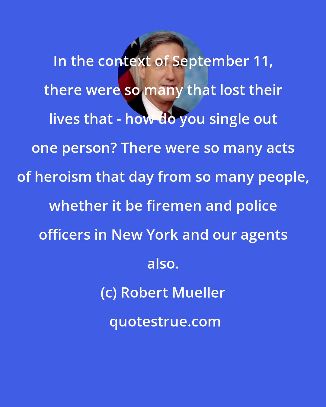 Robert Mueller: In the context of September 11, there were so many that lost their lives that - how do you single out one person? There were so many acts of heroism that day from so many people, whether it be firemen and police officers in New York and our agents also.