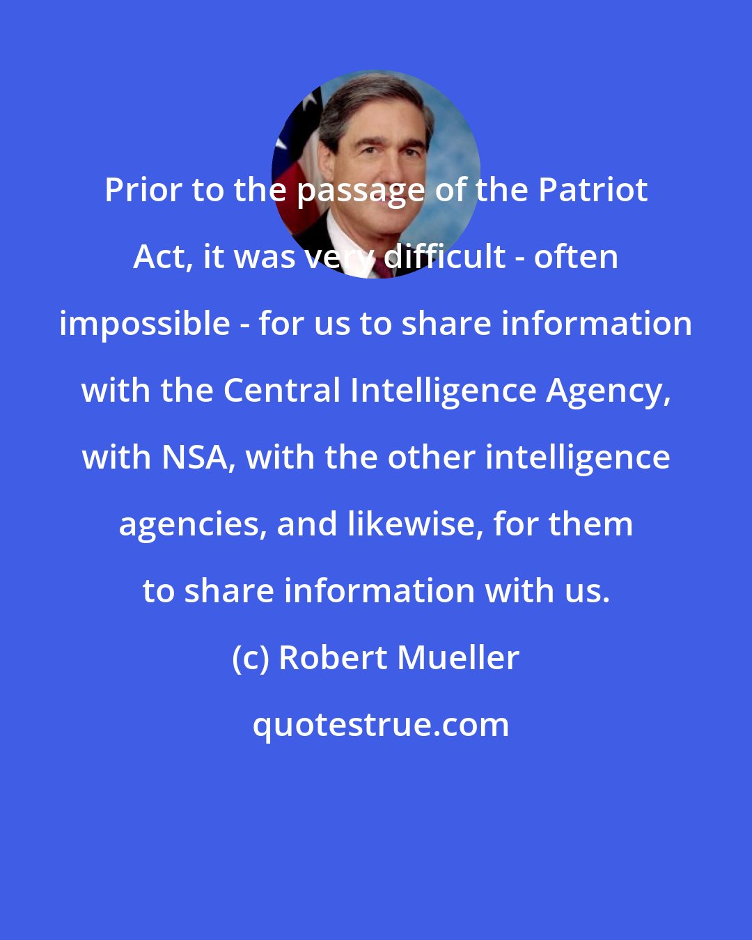 Robert Mueller: Prior to the passage of the Patriot Act, it was very difficult - often impossible - for us to share information with the Central Intelligence Agency, with NSA, with the other intelligence agencies, and likewise, for them to share information with us.