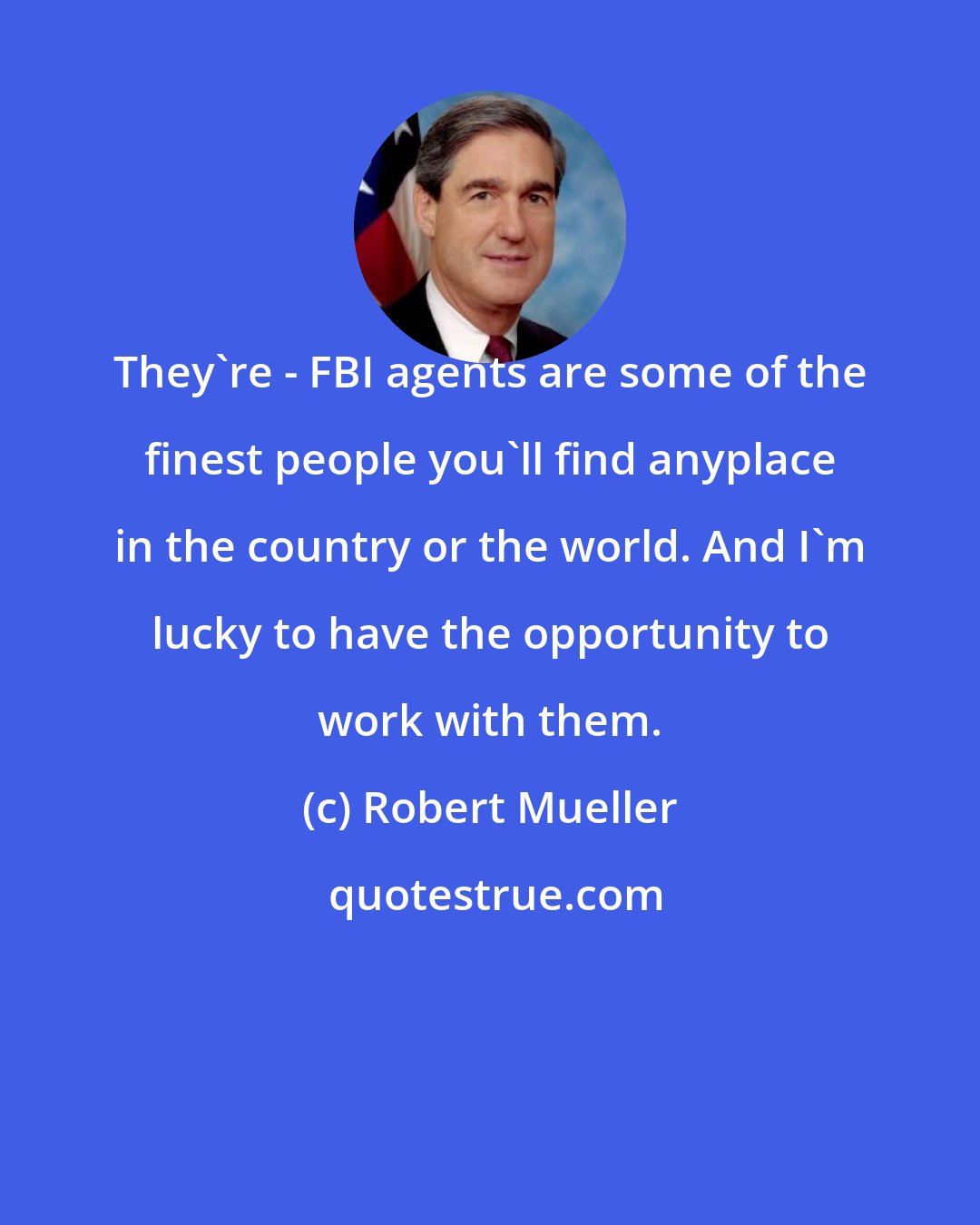 Robert Mueller: They're - FBI agents are some of the finest people you'll find anyplace in the country or the world. And I'm lucky to have the opportunity to work with them.