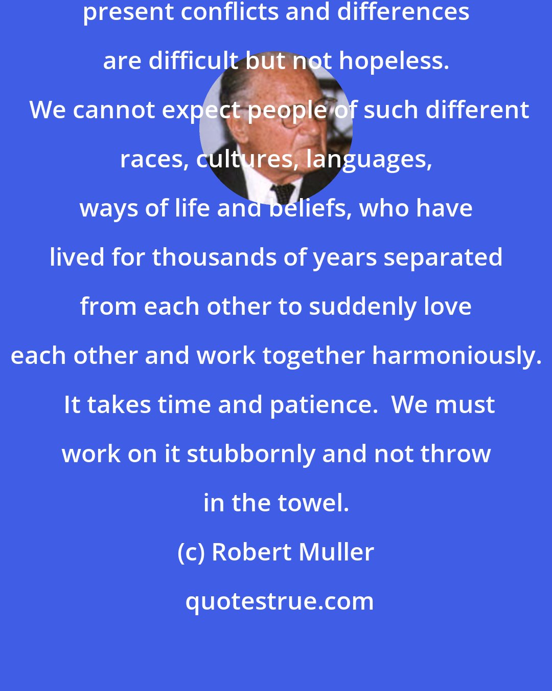 Robert Muller: Humanity must never lose hope.  Our present conflicts and differences are difficult but not hopeless.  We cannot expect people of such different races, cultures, languages, ways of life and beliefs, who have lived for thousands of years separated from each other to suddenly love each other and work together harmoniously.  It takes time and patience.  We must work on it stubbornly and not throw in the towel.