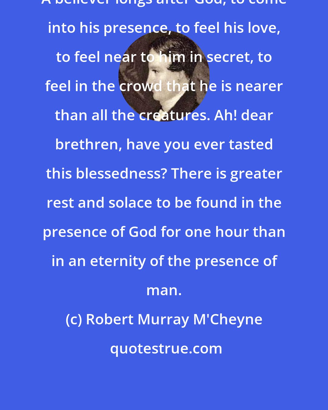 Robert Murray M'Cheyne: A believer longs after God, to come into his presence, to feel his love, to feel near to him in secret, to feel in the crowd that he is nearer than all the creatures. Ah! dear brethren, have you ever tasted this blessedness? There is greater rest and solace to be found in the presence of God for one hour than in an eternity of the presence of man.