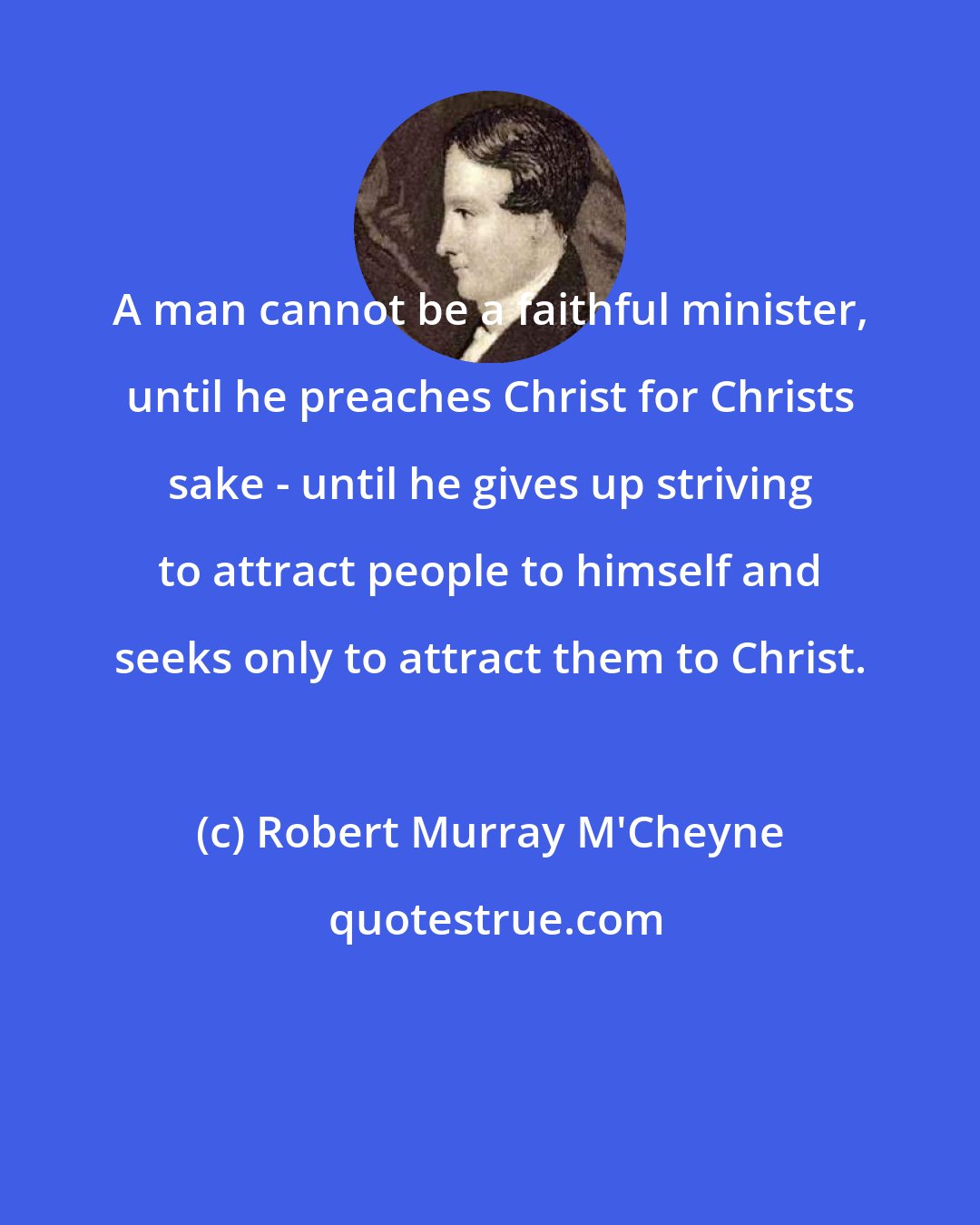 Robert Murray M'Cheyne: A man cannot be a faithful minister, until he preaches Christ for Christs sake - until he gives up striving to attract people to himself and seeks only to attract them to Christ.