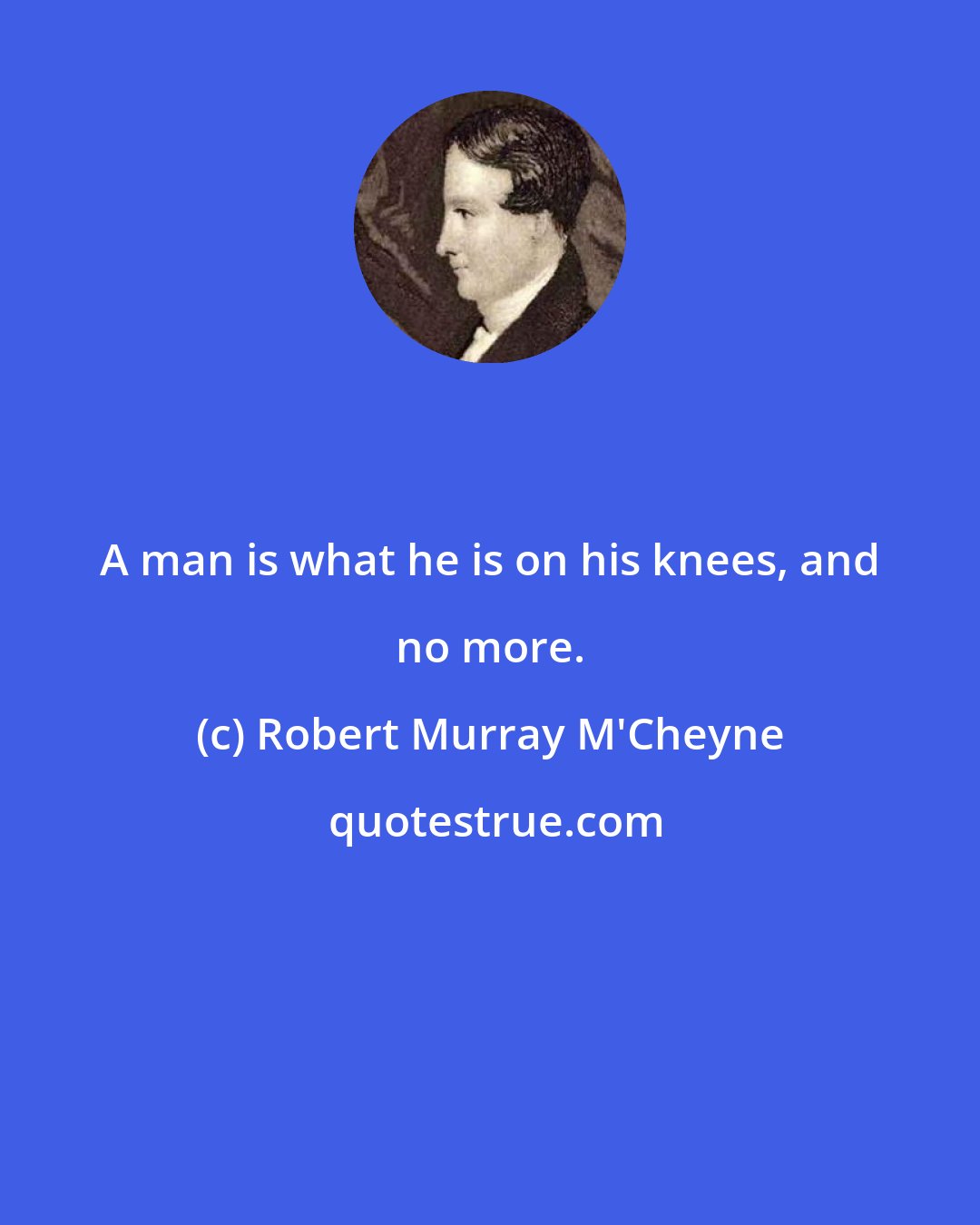 Robert Murray M'Cheyne: A man is what he is on his knees, and no more.