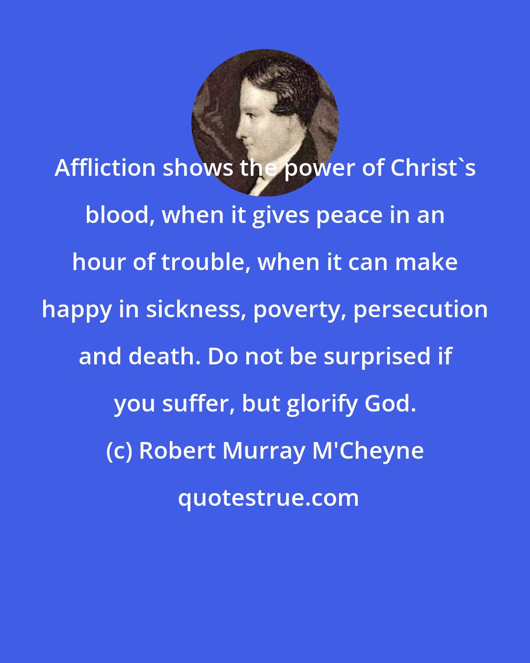 Robert Murray M'Cheyne: Affliction shows the power of Christ's blood, when it gives peace in an hour of trouble, when it can make happy in sickness, poverty, persecution and death. Do not be surprised if you suffer, but glorify God.