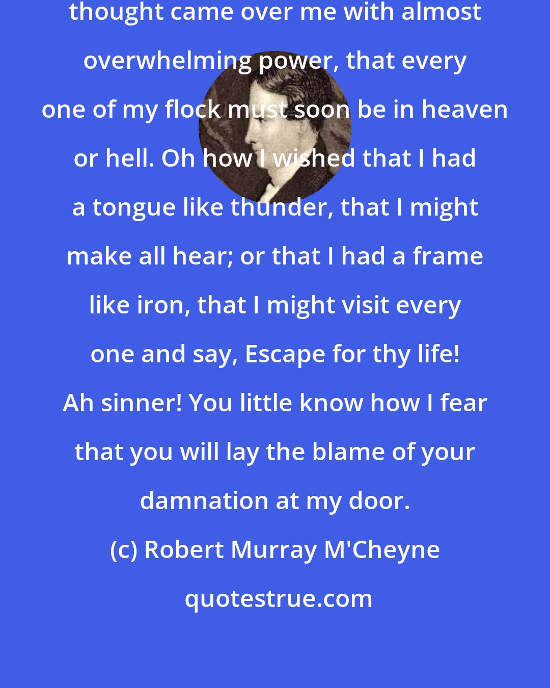 Robert Murray M'Cheyne: As I was walking in the fields, the thought came over me with almost overwhelming power, that every one of my flock must soon be in heaven or hell. Oh how I wished that I had a tongue like thunder, that I might make all hear; or that I had a frame like iron, that I might visit every one and say, Escape for thy life! Ah sinner! You little know how I fear that you will lay the blame of your damnation at my door.