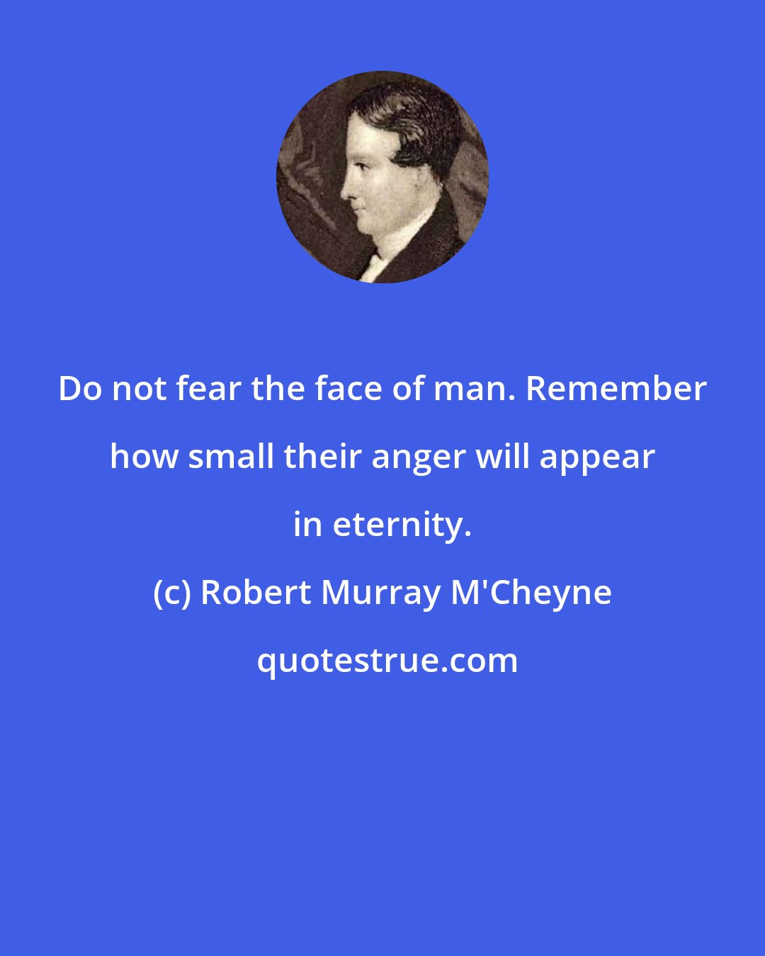 Robert Murray M'Cheyne: Do not fear the face of man. Remember how small their anger will appear in eternity.