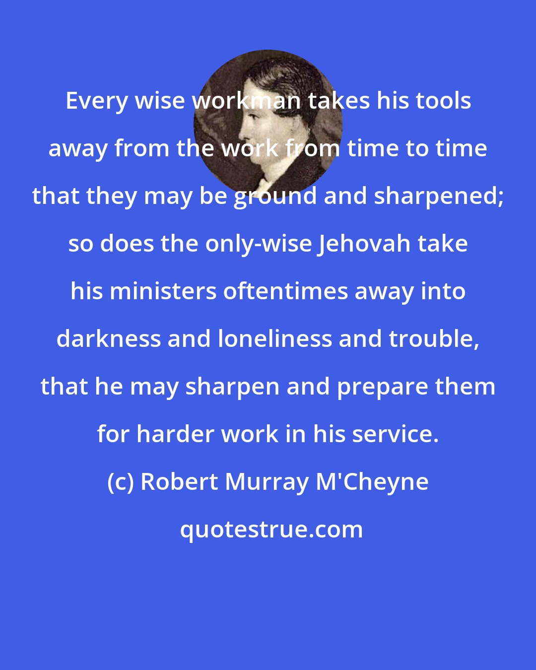 Robert Murray M'Cheyne: Every wise workman takes his tools away from the work from time to time that they may be ground and sharpened; so does the only-wise Jehovah take his ministers oftentimes away into darkness and loneliness and trouble, that he may sharpen and prepare them for harder work in his service.