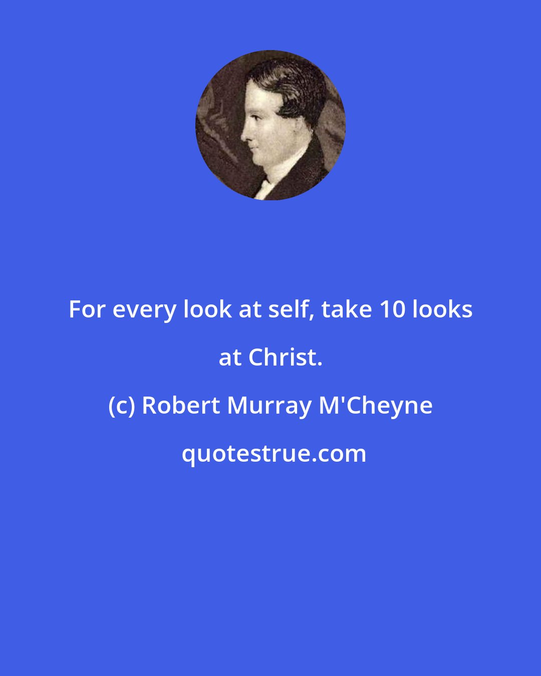 Robert Murray M'Cheyne: For every look at self, take 10 looks at Christ.