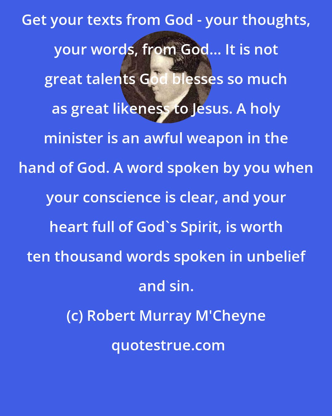 Robert Murray M'Cheyne: Get your texts from God - your thoughts, your words, from God... It is not great talents God blesses so much as great likeness to Jesus. A holy minister is an awful weapon in the hand of God. A word spoken by you when your conscience is clear, and your heart full of God's Spirit, is worth ten thousand words spoken in unbelief and sin.