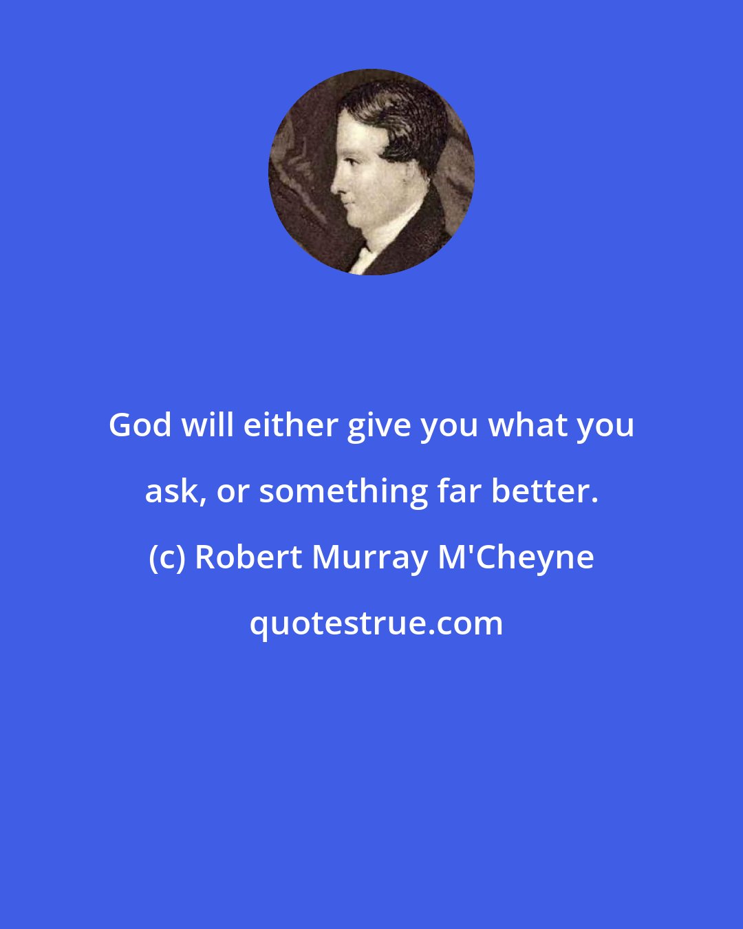Robert Murray M'Cheyne: God will either give you what you ask, or something far better.