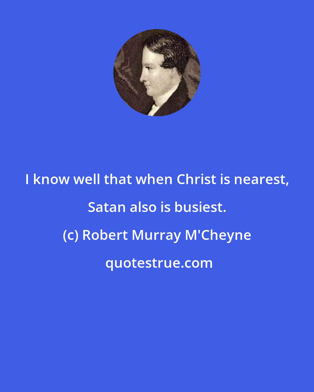 Robert Murray M'Cheyne: I know well that when Christ is nearest, Satan also is busiest.