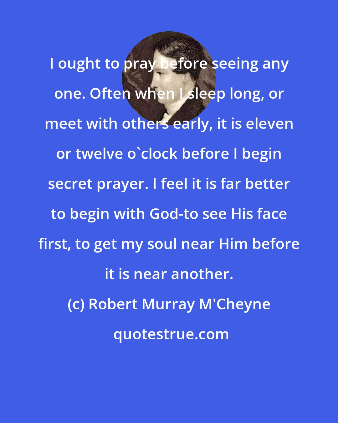 Robert Murray M'Cheyne: I ought to pray before seeing any one. Often when I sleep long, or meet with others early, it is eleven or twelve o'clock before I begin secret prayer. I feel it is far better to begin with God-to see His face first, to get my soul near Him before it is near another.