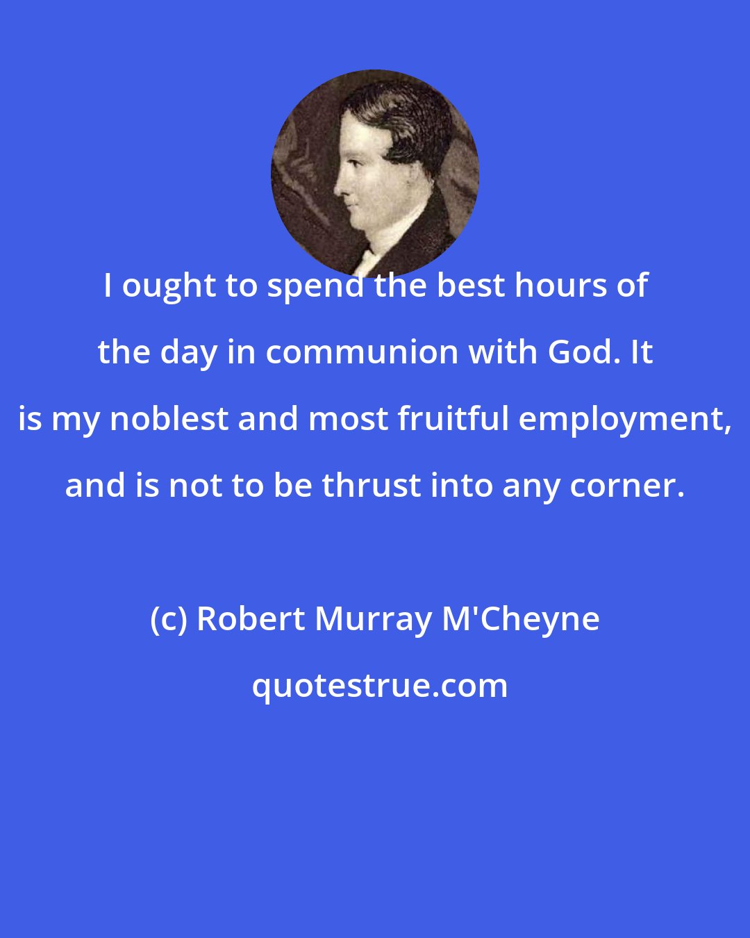 Robert Murray M'Cheyne: I ought to spend the best hours of the day in communion with God. It is my noblest and most fruitful employment, and is not to be thrust into any corner.