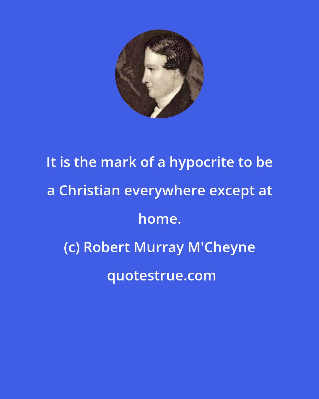 Robert Murray M'Cheyne: It is the mark of a hypocrite to be a Christian everywhere except at home.