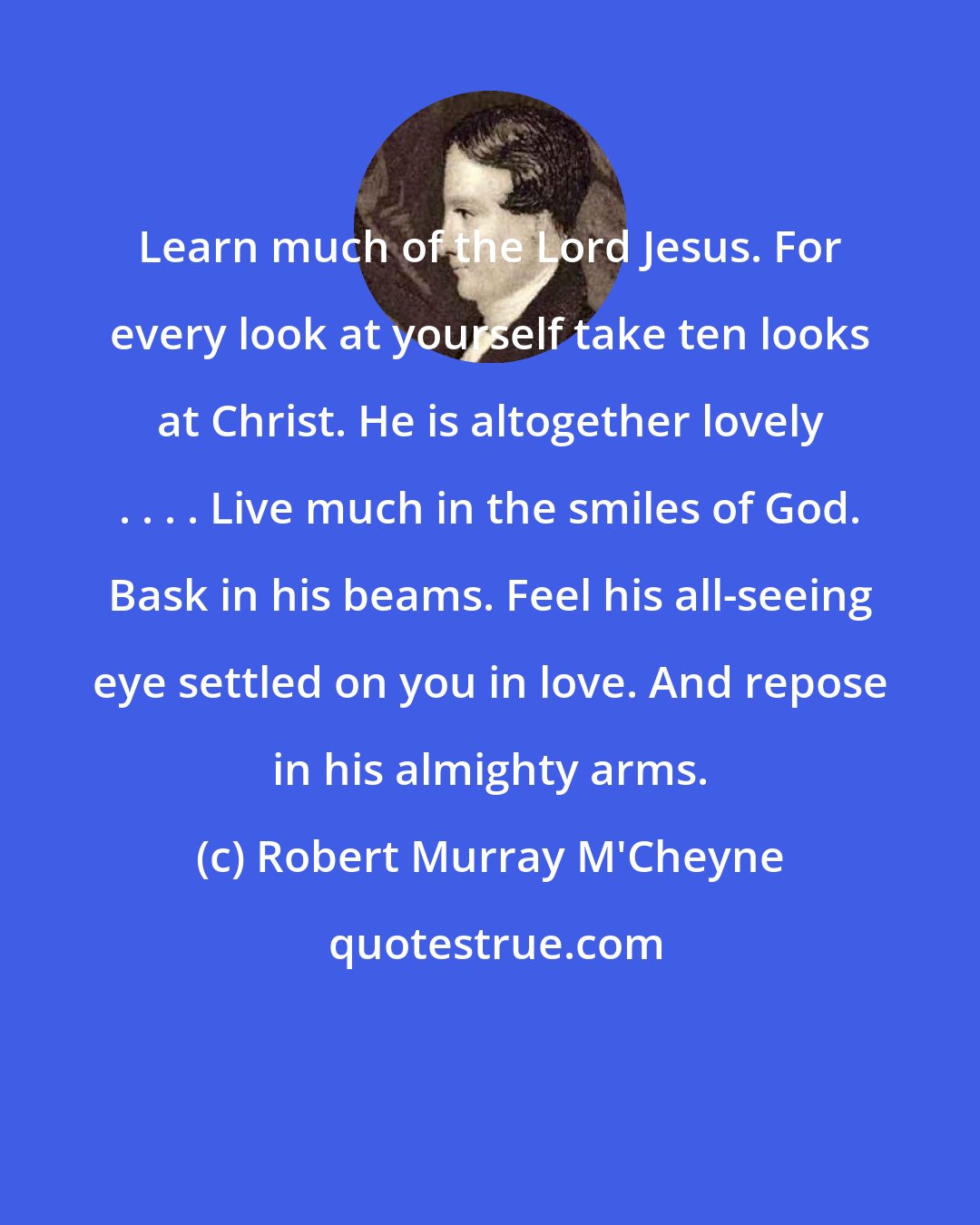 Robert Murray M'Cheyne: Learn much of the Lord Jesus. For every look at yourself take ten looks at Christ. He is altogether lovely . . . . Live much in the smiles of God. Bask in his beams. Feel his all-seeing eye settled on you in love. And repose in his almighty arms.