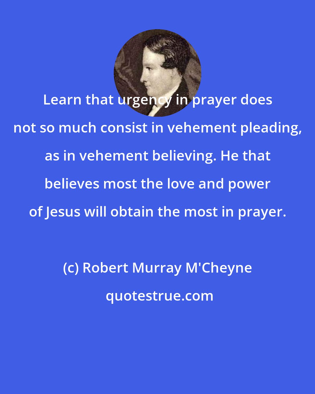 Robert Murray M'Cheyne: Learn that urgency in prayer does not so much consist in vehement pleading, as in vehement believing. He that believes most the love and power of Jesus will obtain the most in prayer.