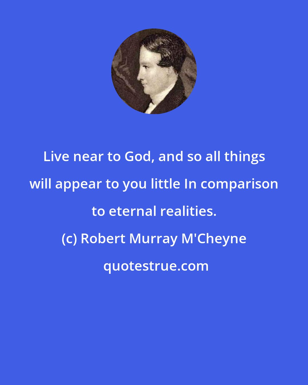 Robert Murray M'Cheyne: Live near to God, and so all things will appear to you little In comparison to eternal realities.