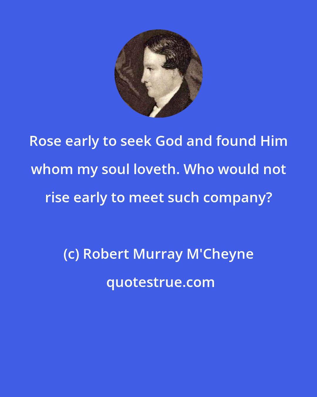 Robert Murray M'Cheyne: Rose early to seek God and found Him whom my soul loveth. Who would not rise early to meet such company?