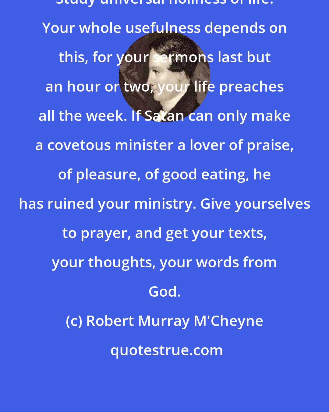 Robert Murray M'Cheyne: Study universal holiness of life. Your whole usefulness depends on this, for your sermons last but an hour or two, your life preaches all the week. If Satan can only make a covetous minister a lover of praise, of pleasure, of good eating, he has ruined your ministry. Give yourselves to prayer, and get your texts, your thoughts, your words from God.