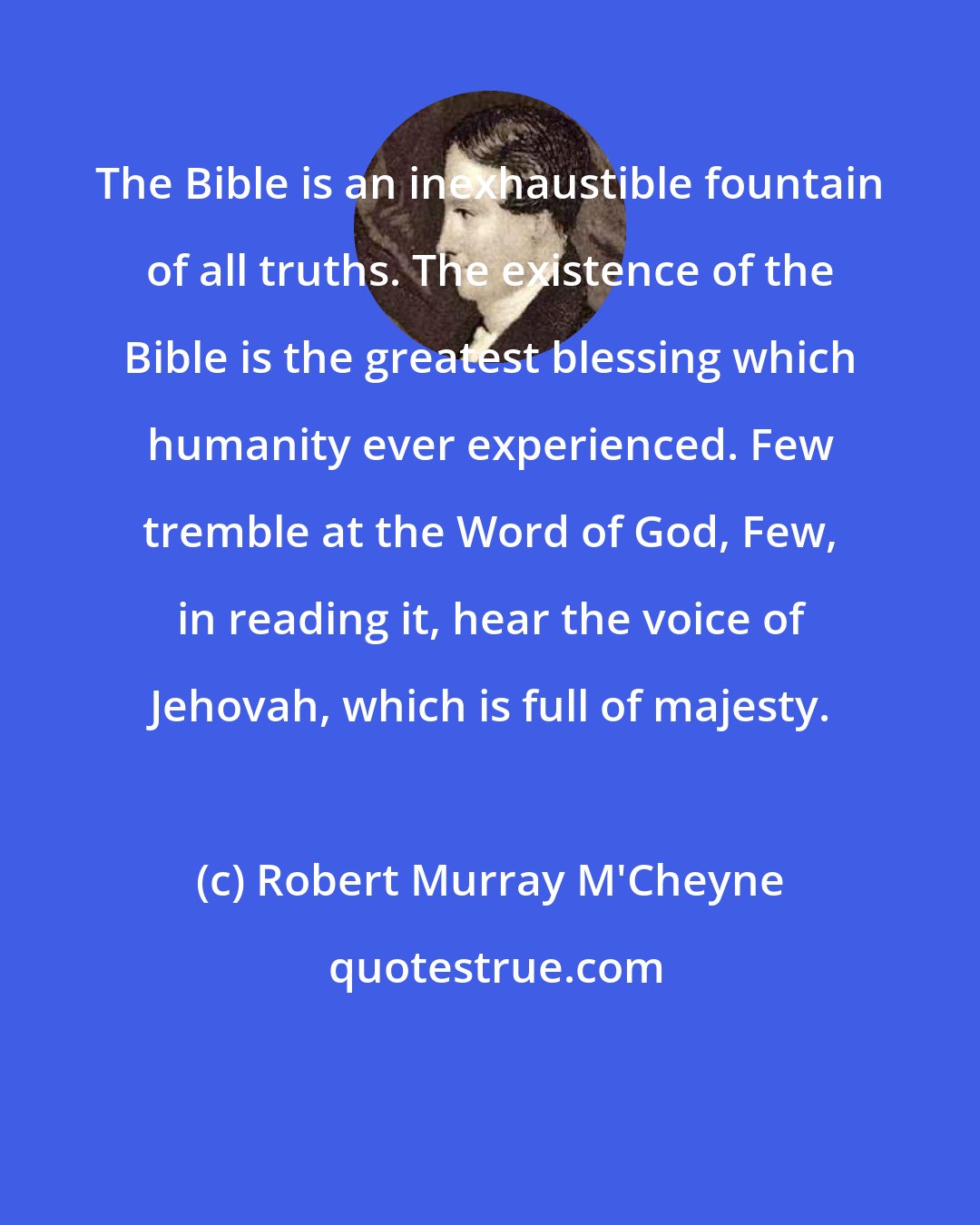 Robert Murray M'Cheyne: The Bible is an inexhaustible fountain of all truths. The existence of the Bible is the greatest blessing which humanity ever experienced. Few tremble at the Word of God, Few, in reading it, hear the voice of Jehovah, which is full of majesty.