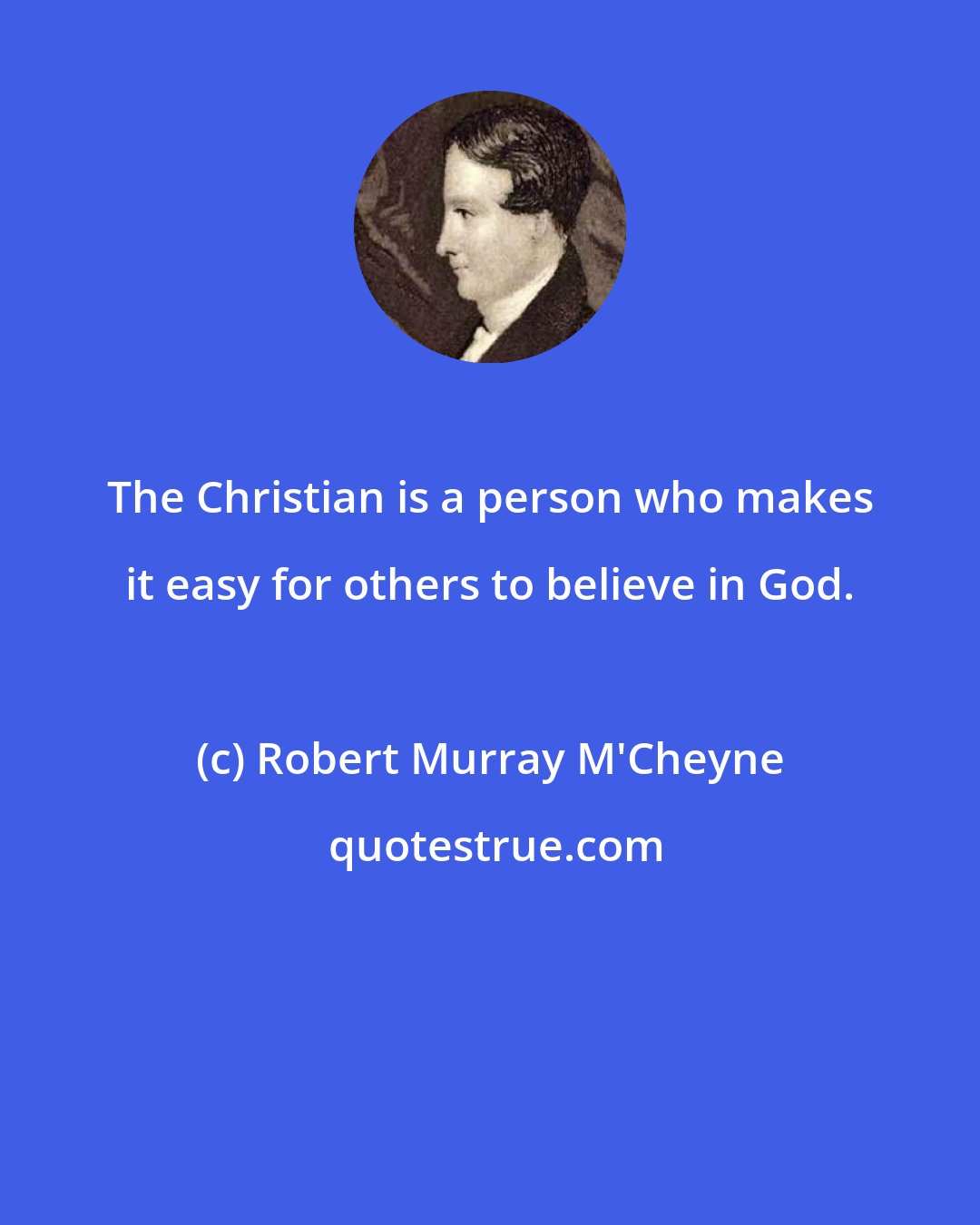 Robert Murray M'Cheyne: The Christian is a person who makes it easy for others to believe in God.