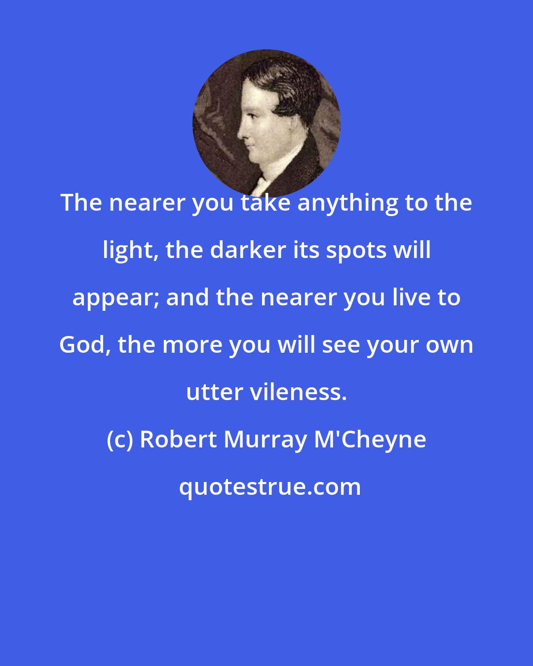 Robert Murray M'Cheyne: The nearer you take anything to the light, the darker its spots will appear; and the nearer you live to God, the more you will see your own utter vileness.