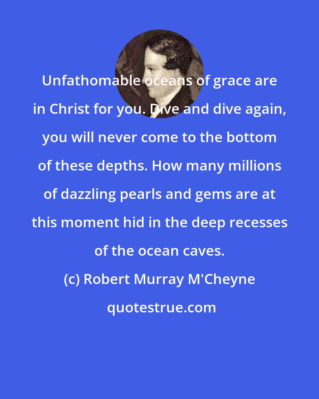 Robert Murray M'Cheyne: Unfathomable oceans of grace are in Christ for you. Dive and dive again, you will never come to the bottom of these depths. How many millions of dazzling pearls and gems are at this moment hid in the deep recesses of the ocean caves.