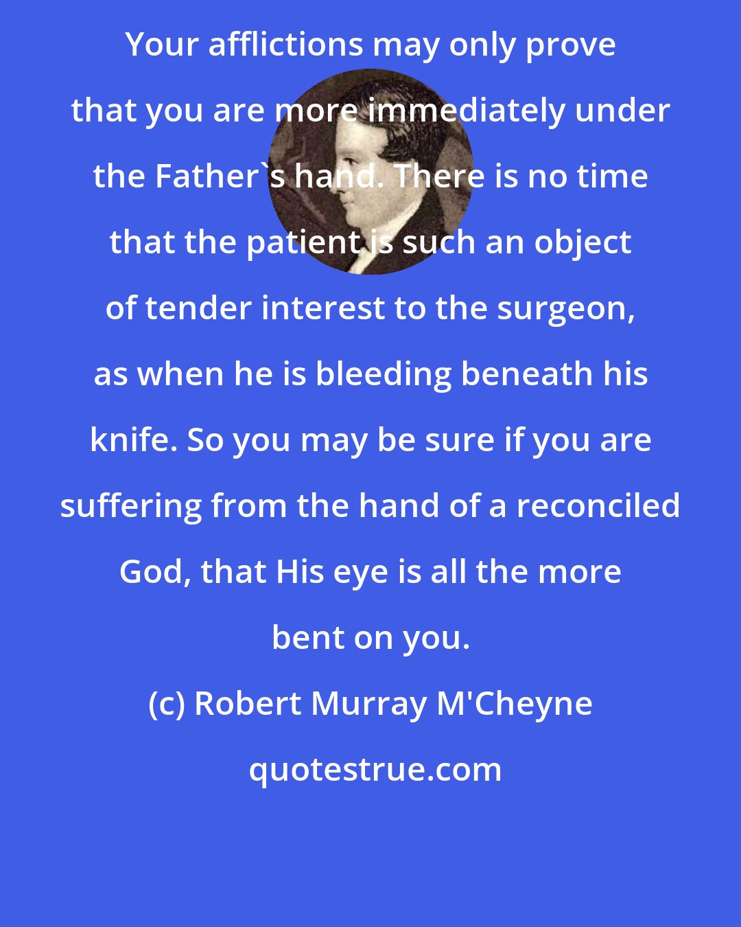 Robert Murray M'Cheyne: Your afflictions may only prove that you are more immediately under the Father's hand. There is no time that the patient is such an object of tender interest to the surgeon, as when he is bleeding beneath his knife. So you may be sure if you are suffering from the hand of a reconciled God, that His eye is all the more bent on you.