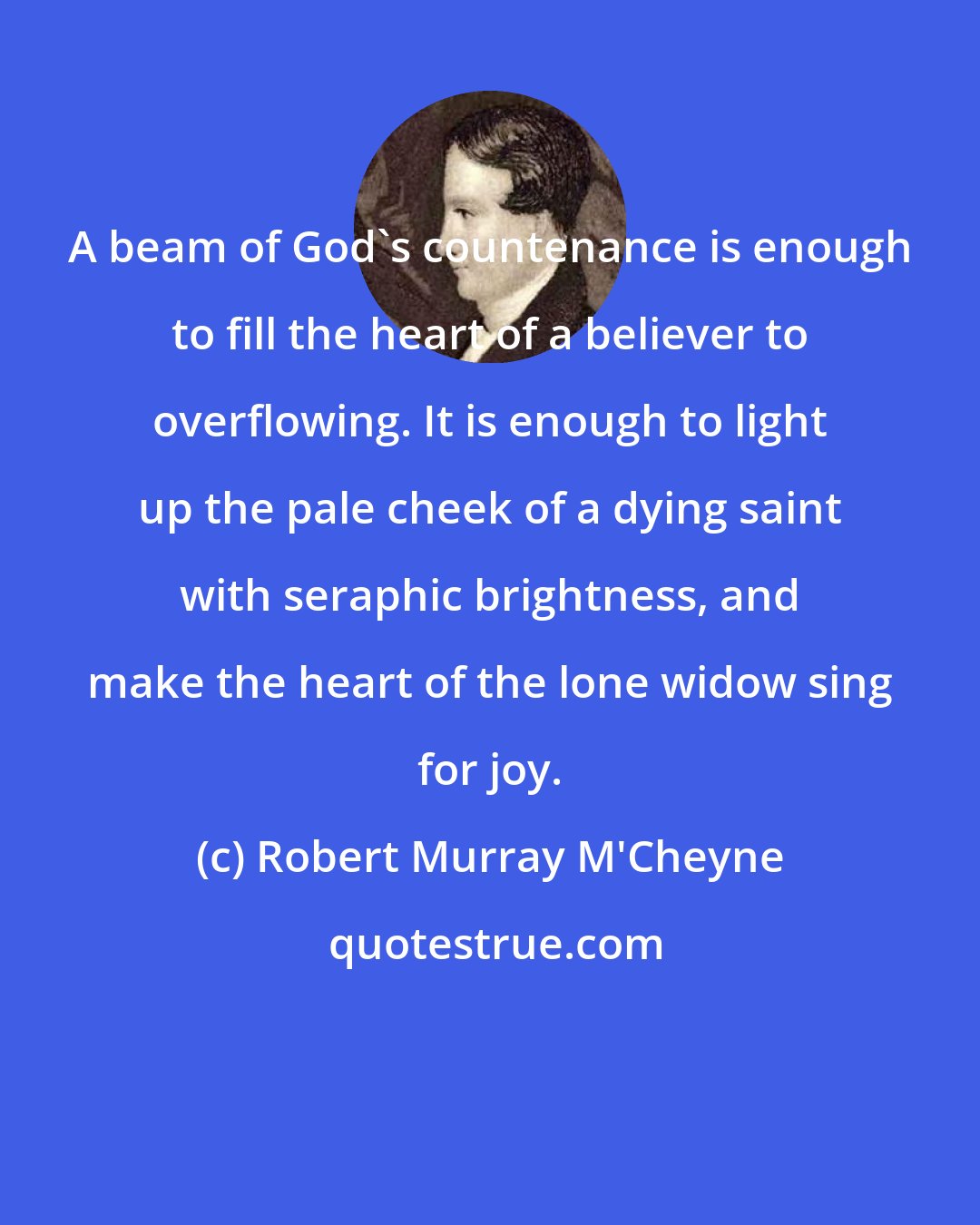 Robert Murray M'Cheyne: A beam of God's countenance is enough to fill the heart of a believer to overflowing. It is enough to light up the pale cheek of a dying saint with seraphic brightness, and make the heart of the lone widow sing for joy.