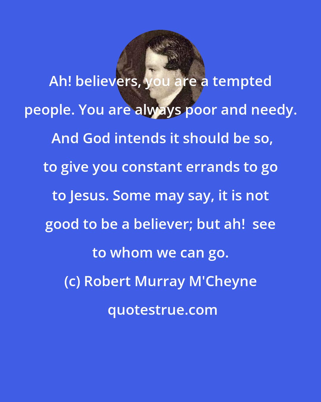 Robert Murray M'Cheyne: Ah! believers, you are a tempted people. You are always poor and needy.  And God intends it should be so, to give you constant errands to go to Jesus. Some may say, it is not good to be a believer; but ah!  see to whom we can go.