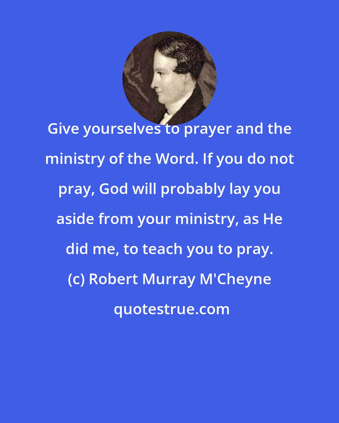 Robert Murray M'Cheyne: Give yourselves to prayer and the ministry of the Word. If you do not pray, God will probably lay you aside from your ministry, as He did me, to teach you to pray.