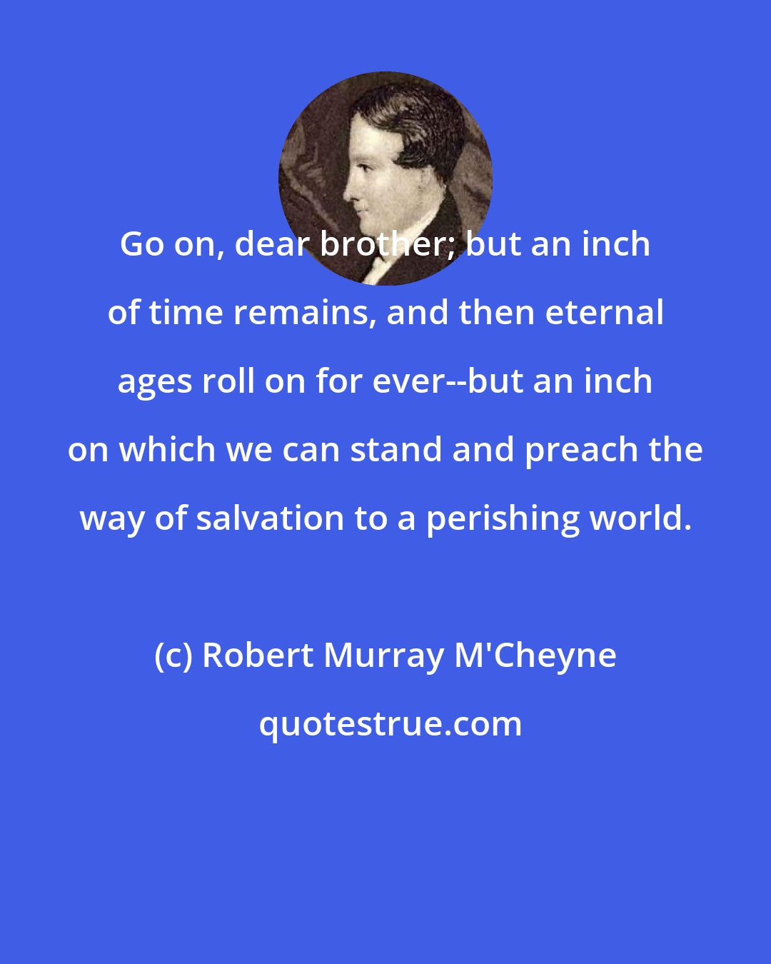 Robert Murray M'Cheyne: Go on, dear brother; but an inch of time remains, and then eternal ages roll on for ever--but an inch on which we can stand and preach the way of salvation to a perishing world.