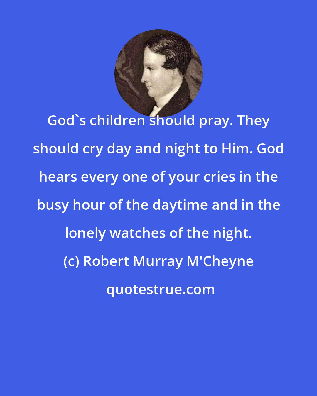 Robert Murray M'Cheyne: God's children should pray. They should cry day and night to Him. God hears every one of your cries in the busy hour of the daytime and in the lonely watches of the night.