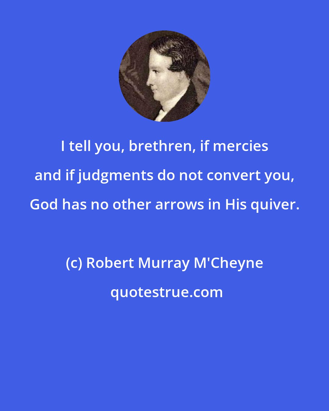 Robert Murray M'Cheyne: I tell you, brethren, if mercies and if judgments do not convert you, God has no other arrows in His quiver.