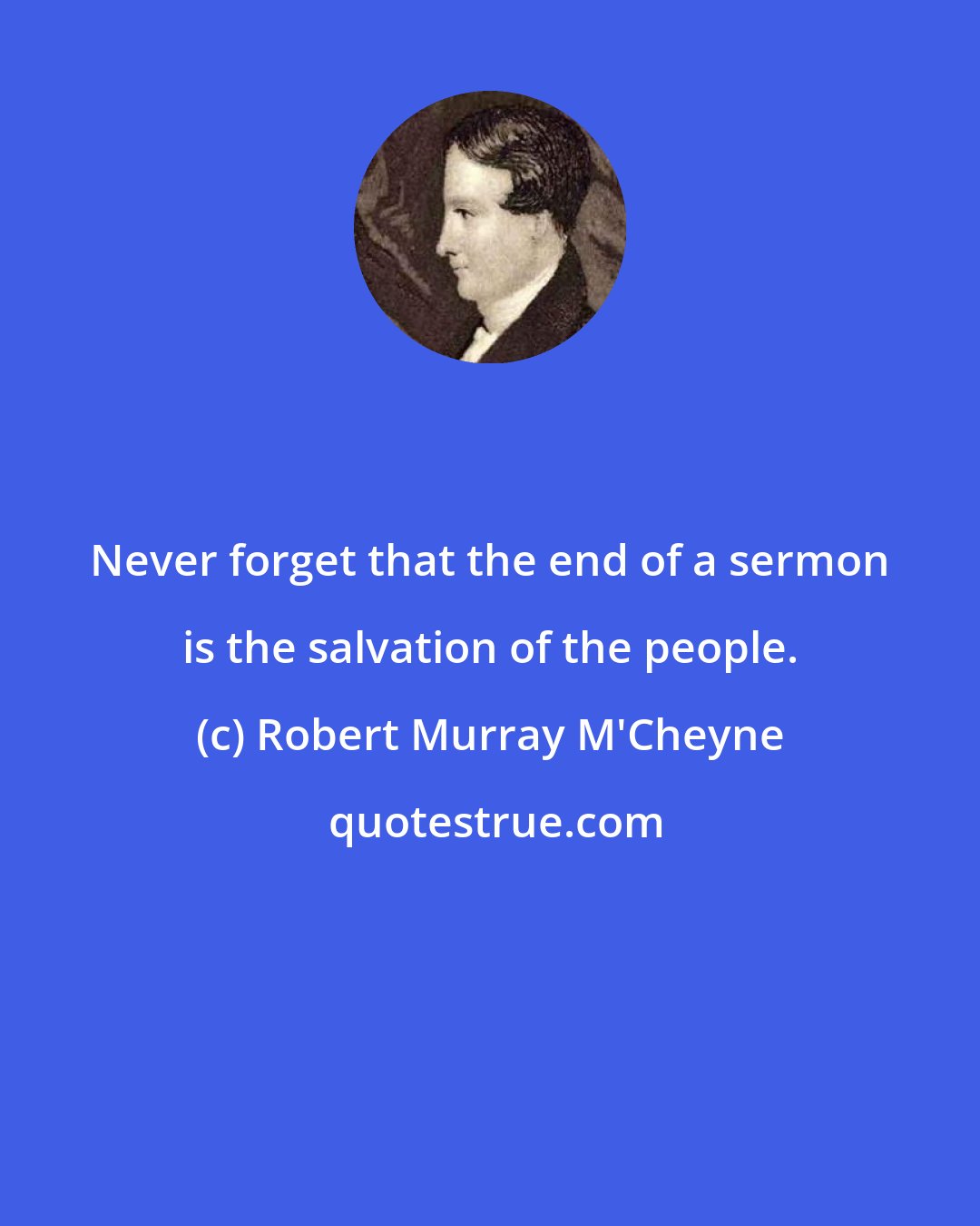 Robert Murray M'Cheyne: Never forget that the end of a sermon is the salvation of the people.