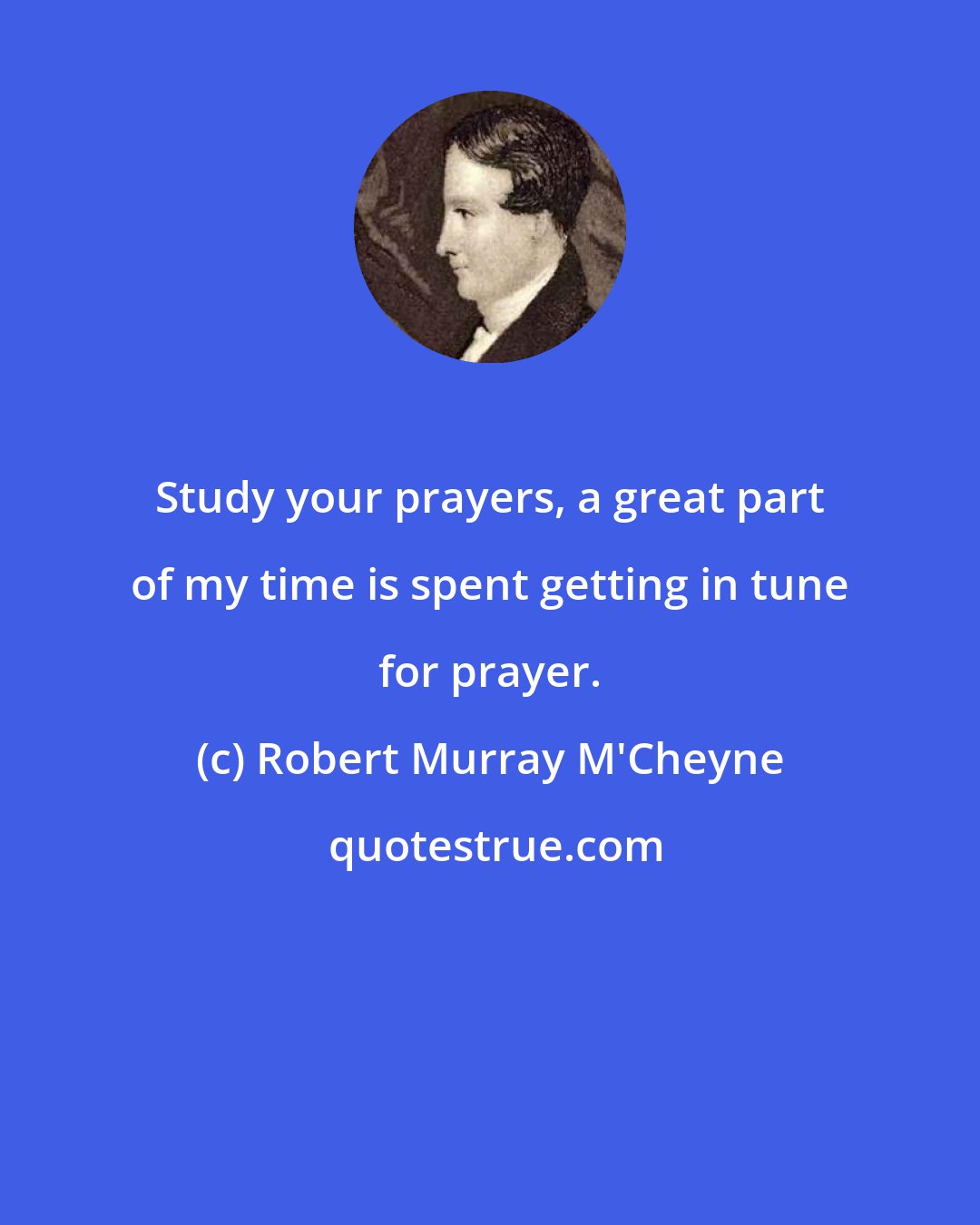 Robert Murray M'Cheyne: Study your prayers, a great part of my time is spent getting in tune for prayer.