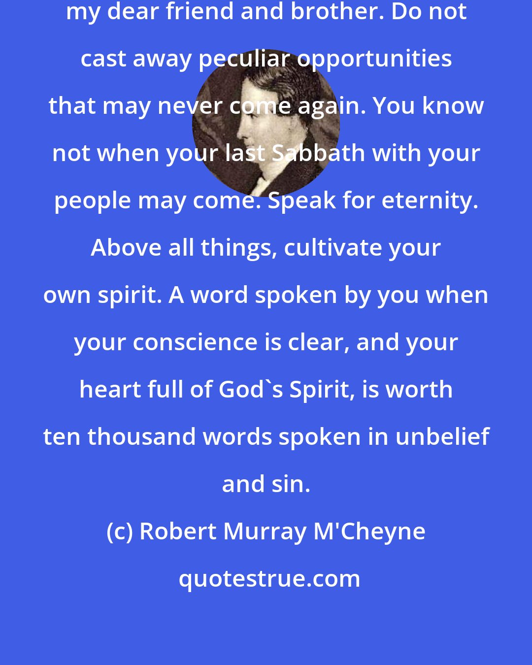 Robert Murray M'Cheyne: Use your health while you have it, my dear friend and brother. Do not cast away peculiar opportunities that may never come again. You know not when your last Sabbath with your people may come. Speak for eternity. Above all things, cultivate your own spirit. A word spoken by you when your conscience is clear, and your heart full of God's Spirit, is worth ten thousand words spoken in unbelief and sin.