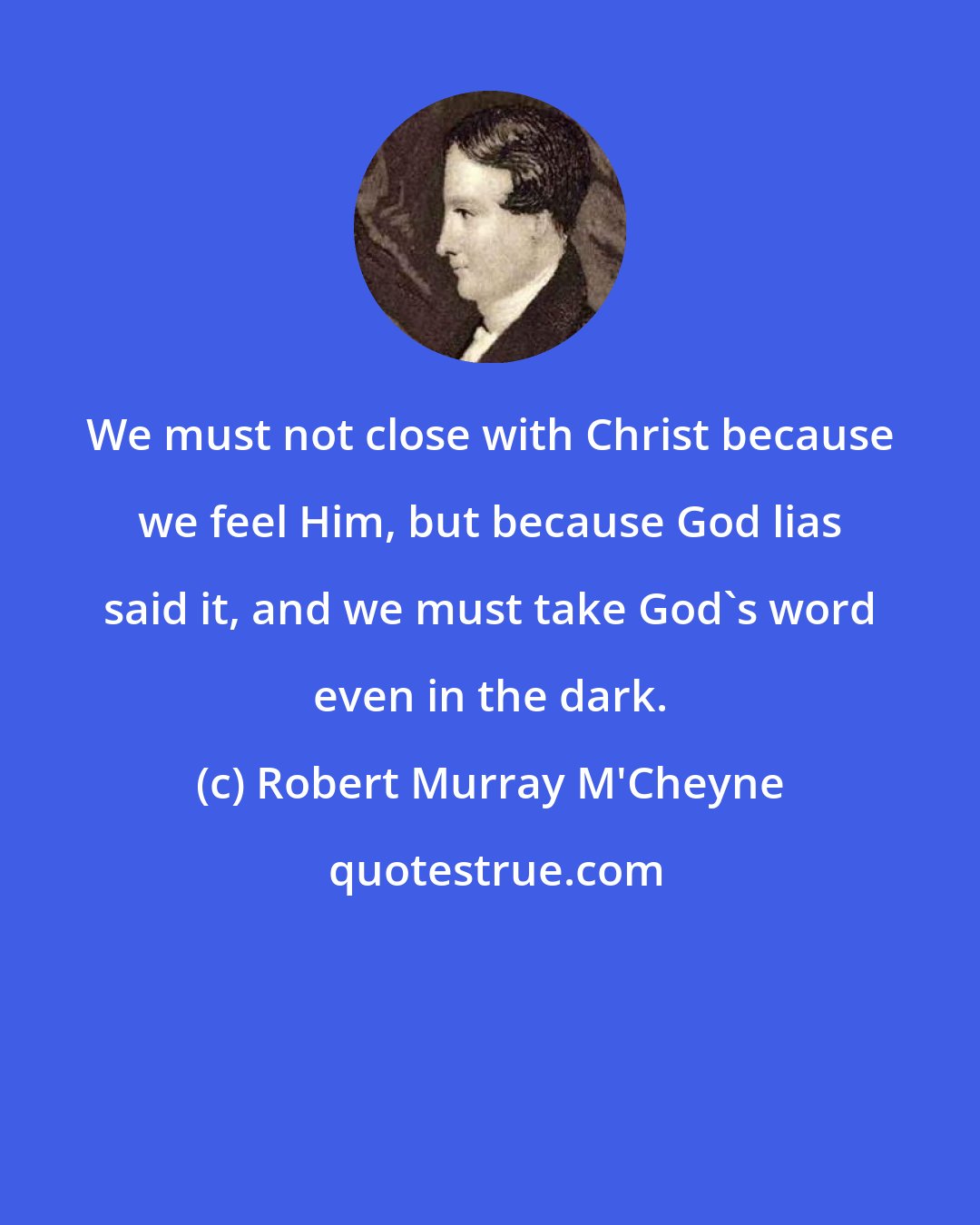 Robert Murray M'Cheyne: We must not close with Christ because we feel Him, but because God lias said it, and we must take God's word even in the dark.